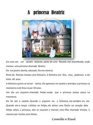A princesa Beatriz

Era uma vez um castelo distante, perto de uma floresta mal assombrada, onde
morava uma princesa chamada Beatriz.
Ela era jovem, bonita, educada. Ela era morena.
Perto da floresta morava uma feiticeira. A feiticeira era feia, mau, poderosa e ela
tinha 40 anos.
A feiticeira queria se tornar rainha. Ela apareceu no castelo e prendeu a princesa na
masmorra e ela ficou lá por 10 anos.
Um dia um arqueiro chamado Felipe soube que a princesa estava presa na

masmorra.
Ele foi até o castelo. Quando o arqueiro viu a feiticeira, ela também viu ele.
Quando ela ia lançar o feitiço no Felipe, ele atirou uma flecha no coração dela.
Felipe soltou a princesa, eles se casaram e tiveram uma filha chamada Viviane. E
viveram por muitos anos felizes.

Camille e Raul

 