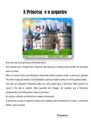 A Princesa e o arqueiro

Era uma vez uma princesa chamada Sofia.
Ela morava num castelo bem distante das pessoas e estava procurando um príncipe
para se casar.
Mas no reino havia uma feiticeira chamada Vitoria queria matar a princesa, porque
ela tinha inveja da beleza e da bondade e porque todo mundo no reino gostava dela.
Um dia um arqueiro chamado João viu num papel que a princesa Sofia queria se
casar e foi até o castelo. Mas quando ele chegou no castelo, viu a feiticeira
preparando um feitiço para matar a princesa.
Ele atirou a flecha na feiticeira e matou a feiticeira.
A princesa viu que o arqueiro salvou ela e depois eles resolveram se casar e viveram

felizes para sempre.

Yasmin

 