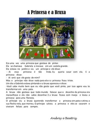 A Princesa e a Bruxa

Era uma vez uma princesa que gostava de pintar.
Ela se chamava Gabriela e morava em um castelo grande.
Ela estava no jardim e viu um príncipe e ele disse:
- Ai
essa
princesa é tão
linda. Eu queria casar com ela. E a
princesa disse:
- Ai será que ele gosta de mim?
Mas o príncipe não disse nada para ela e a princesa ficou triste.
Um dia a Gabriela estava pintando e a bruxa apareceu e disse:
-Você sabe muito bem que eu não gosto que você pinte, por isso agora vou te
transformar em uma pata.
A bruxa não gostava que todo mundo falasse que o desenho da princesa era
maravilhoso e ela não sabia desenhar. E a bruxa ficava com inveja e levou a
princesa para uma floresta.
O príncipe viu a bruxa querendo transformar a princesa em pata e atirou a
sua flecha nela, que morreu. O príncipe salvou a princesa e eles se casaram e
viveram felizes para sempre.

Andrey e Beatriz

 