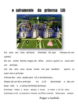 o salvamento da princesa Lili

Era uma vez uma princesa

chamada Lili, que

morava em um

castelo.
Ela era muito bonita, magra, de olhos
um

azuis e queria se casar com

príncipe.

Um dia veio uma bruxa muito má que também

queria se

casar com o príncipe.
A bruxa deu uma poção para Lili, e ela desmaiou.
Depois de um dia o príncipe
beijo nela

viu

a Lili

desmaiada

e deu um

e a salvou do feitiço da bruxa.

O príncipe matou a bruxa

porque a bruxa

ia matar a Lili de novo.

O príncipe e a Lili se casaram e tiveram um filho e viveram

felizes para

Roger e Isabeli

sempre.

 