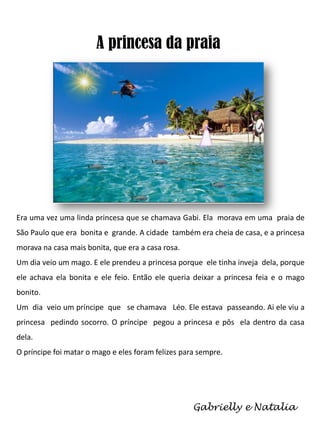 A princesa da praia

Era uma vez uma linda princesa que se chamava Gabi. Ela morava em uma praia de
São Paulo que era bonita e grande. A cidade também era cheia de casa, e a princesa
morava na casa mais bonita, que era a casa rosa.
Um dia veio um mago. E ele prendeu a princesa porque ele tinha inveja dela, porque
ele achava ela bonita e ele feio. Então ele queria deixar a princesa feia e o mago
bonito.
Um dia veio um príncipe que se chamava Léo. Ele estava passeando. Ai ele viu a
princesa pedindo socorro. O príncipe pegou a princesa e pôs ela dentro da casa
dela.
O príncipe foi matar o mago e eles foram felizes para sempre.

Gabrielly e Natalia

 