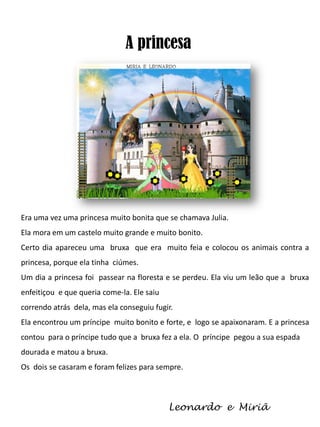 A princesa

Era uma vez uma princesa muito bonita que se chamava Julia.
Ela mora em um castelo muito grande e muito bonito.
Certo dia apareceu uma bruxa que era muito feia e colocou os animais contra a
princesa, porque ela tinha ciúmes.
Um dia a princesa foi passear na floresta e se perdeu. Ela viu um leão que a bruxa
enfeitiçou e que queria come-la. Ele saiu
correndo atrás dela, mas ela conseguiu fugir.
Ela encontrou um príncipe muito bonito e forte, e logo se apaixonaram. E a princesa
contou para o príncipe tudo que a bruxa fez a ela. O príncipe pegou a sua espada
dourada e matou a bruxa.
Os dois se casaram e foram felizes para sempre.

Leonardo e Miriã

 