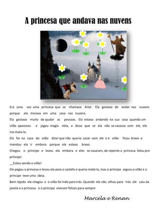 A princesa que andava nas nuvens

Era uma
porque

vez uma princesa que se chamava Ariel. Ela gostava de andar nas nuvens
ela morava em uma casa nas nuvens.

Ela gostava muito de ajudar as

vilão apareceu

pessoas. Ela estava andando na sua casa quando um

e jogou magia nela, e disse que se ela não se casasse com ele, ele

iria mata-la.
Ela foi na casa do vilão dizer que não queria casar com ele e o vilão
mandou ela ir embora porque ele estava

ficou bravo e

bravo.

Chegou o príncipe e levou ela embora e eles se casaram, de repente a princesa falou pro
príncipe:
__Estou vendo o vilão!
Ele pegou a princesa e levou ela para o castelo e queria matá-la, mas o príncipe seguiu o vilão e o
príncipe teve uma ideia.
Bem rápido ele chegou e o vilão foi indo para trás. Quando ele não olhou para trás ele caiu da
janela e a princesa e o príncipe viveram felizes para sempre

Marcela e Renan

 