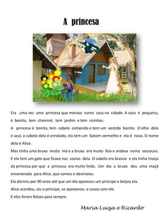 A princesa

Era uma vez uma princesa que morava numa casa na cidade. A casa é pequena,
é bonita, tem chaminé, tem jardim e tem vizinhos.
A princesa é bonita, tem cabelo comprido e tem um vestido bonito. O olho dela
é azul, o cabelo dela é enrolado, ela tem um batom vermelho e ela é nova. O nome
dela é Alice.
Mas tinha uma bruxa muito má e a bruxa era muito feia e andava numa vassoura.
E ela tem um gato que ficava nas costas dela. O cabelo era branco e ela tinha inveja
da princesa por que a princesa era muito linda. Um dia a bruxa deu uma maçã
envenenada para Alice, que comeu e desmaiou.
Ela dormiu por 90 anos até que um dia apareceu um príncipe e beijou ela.

Alice acordou, viu o príncipe, se apaixonou e casou com ele.
E eles foram felizes para sempre.

Maria Luiza e Ricardo

 