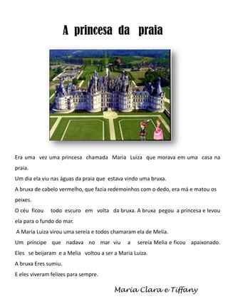 A princesa da praia

Era uma vez uma princesa chamada Maria Luiza que morava em uma casa na
praia.
Um dia ela viu nas águas da praia que estava vindo uma bruxa.
A bruxa de cabelo vermelho, que fazia redemoinhos com o dedo, era má e matou os
peixes.
O céu ficou

todo escuro em volta da bruxa. A bruxa pegou a princesa e levou

ela para o fundo do mar.
A Maria Luiza virou uma sereia e todos chamaram ela de Melia.
Um príncipe que nadava no mar viu

a

sereia Melia e ficou apaixonado.

Eles se beijaram e a Melia voltou a ser a Maria Luiza.

A bruxa Eres sumiu.
E eles viveram felizes para sempre.

Maria Clara e Tiffany

 