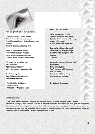 For a Love that ended
Para um grande amor que se acabou
O tempo passou, o amor acabou
Depois de um tempo tudo mudou
Percebi que você era o único dono do meu
coração
Tentei te esquecer mas não deu
Todos os lugares que olhava
Seu retrato, todas as músicas
Lembravam nossos sentimentos
Que não eram poucos e sim sinceros
Fui tentar me desculpar mas
Você não quis
Agora o tempo passou
Você com outra e eu aqui sozinha
Sentindo sua falta
E você só pisando nos meus
Simples sentimentos...
Por: Nathalia Rodrigues
Idade:14 anos
Dedicado a : Miqueias Vieira

Time passed, love is gone
Things changed after a while
I realized that you were the only
owner of my heart
It was impossible forget you
Everywhere I looked around
Your portrait, all your songs
Remembered our great and
sincere
Feelings
I asked forgiveness but you didn’t
forgive me
Now time is gone
You’re in love with someone
And I’m alone
I miss you while you step
On my simple feelings.

By Nathalia Rodrigues

Uma Breve Biografia:
Eu me chamo Nathália Rodrigues, tenho 14 anos de idade, filho(a) de Selma Rodrigues Abreu e Aldemir
Patrocínio e Conceição, estou cursando o 7º ano do Ensino Fundamental. As matérias que mais gosto são Geografia e
Educação Artística. A escola para mim representa a minha terceira casa. As coisas que mais valorizo na vida são meus
sentimentos; e o que mais me decepciona é brincam com os meus sentimentos. No futuro, eu pretendo me formar em
Engenharia Naval ou Polícia Federal. Escrever poemas para mim foi bom.

10

 