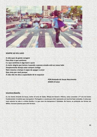 SEMPRE AO SEU LADO
A vida quer da gente coragem
Para falar o que sentimos
E o que sentimos é algo bom e puro
A maior alegria que temos é quando a pessoa amada está ao nosso lado
Simplesmente desejo estar sempre contigo
Nem mesmo o tempo é capaz de apagar o amor
Que sinto por você porque
A vida não me deu a capacidade de te esquecer
POR:Amanda de Souza Nascimento
IDADE:14 anos

Uma Breve Biografia:
Eu me chamo Amanda de Souza, tenho 14 anos de idade, filho(a) de Gevani e Márcia, estou cursando o 7º ano do Ensino
Fundamental. A matéria que mais gosto é Português e a escola para mim representa um local de fazer amizades. A coisa que
mais valorizo na vida é a minha família; e o que mais me decepciona é falsidade. No futuro, eu pretendo me formar em
Militar. Escrever poemas para mim foi bom.

11

 
