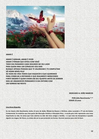 AMAR É
AMAR É SONHAR, AMAR É VIVER
AMAR É PENSAR QUE ESTOU COM VOCÊ
TODO DIA PASSANDO CADA SEGUNDO AO SEU LADO
PARA QUEM AMA UM CONSELHO VOU DAR:
BUSQUE APENAS PESSOAS QUE TE VALORIZAM E TE COMPLETAM
SÓ ASSIM SERÁS FELIZ
ÀS VEZES NA VIDA TEMOS QUE ESQUECER O QUE QUEREMOS
PARA COMECAR A ENTENDER O QUE REALMENTE MERECEMOS
FORTE MESMO É QUEM CHORA EM SEU QUARTO ANTES DE DORMIR
MAS AO AMANHECER PERMANECE O DIA ENTEIRO COM
UM SORRISO NO ROSTO

DEDICADO A: JOÃO MARCOS
POR:Júlia Nascimento *-*
IDADE:13 anos
Uma Breve Biografia:
Eu me chamo Júlia Nascimento, tenho 13 anos de idade, filho(a) de Rosana e Chirleno, estou cursando o 7º ano do Ensino
Fundamental. As matérias que mais gosto são Educação Artística e Educação Física. A escola para mim representa uma coisa
importante na vida. As coisas que mais valorizo na vida são meus amigos e família; e o que mais me decepciona é quando
alguém me magoa. No futuro, eu ainda não sei no que pretendo me formar. Escrever poemas para mim foi bom.

12

 