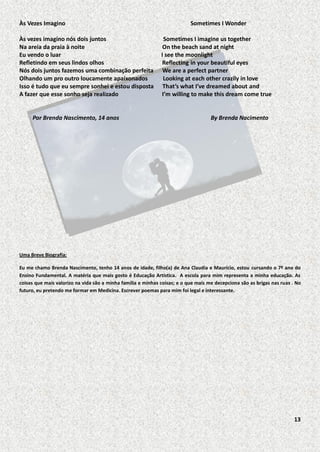 Às Vezes Imagino
Às vezes imagino nós dois juntos
Na areia da praia à noite
Eu vendo o luar
Refletindo em seus lindos olhos
Nós dois juntos fazemos uma combinação perfeita
Olhando um pro outro loucamente apaixonados
Isso é tudo que eu sempre sonhei e estou disposta
A fazer que esse sonho seja realizado

Por Brenda Nascimento, 14 anos

Sometimes I Wonder
Sometimes I imagine us together
On the beach sand at night
I see the moonlight
Reflecting in your beautiful eyes
We are a perfect partner
Looking at each other crazily in love
That’s what I’ve dreamed about and
I’m willing to make this dream come true

By Brenda Nacimento

Uma Breve Biografia:
Eu me chamo Brenda Nascimento, tenho 14 anos de idade, filho(a) de Ana Claudia e Maurício, estou cursando o 7º ano do
Ensino Fundamental. A matéria que mais gosto é Educação Artística. A escola para mim representa a minha educação. As
coisas que mais valorizo na vida são a minha família e minhas coisas; e o que mais me decepciona são as brigas nas ruas . No
futuro, eu pretendo me formar em Medicina. Escrever poemas para mim foi legal e interessante.

13

 