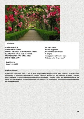 Igualdade
VOCÊ É UMA FLOR
VOCÊ É O MEU JARDIM
E VOCÊ É O SOL QUE ILUMINA O MEU JARDIM
EU AMO VOCÊ COMO AMO AS FLORES
AMO AS ROSAS E MAIS AINDA VOCÊ
E VOCÊ O QUE AMA ?

You are a flower
You are my garden
You are the sun that does
it brights
I love you more than the roses
And you, what do you love?

Luiz Gustavo
IDADE : 13 ANOS

Uma Breve Biografia:
Eu me chamo Luiz Gustavo, tenho 12 anos de idade, filho(a) de Nevia Borges e Luzivani, estou cursando o 7º ano do Ensino
Fundamental. As matérias que mais gosto são Geografia e História. A escola para mim representa ter amigos e ser uma
pessoa inteligente. As coisas que mais valorizo na vida são meus amigos e parentes; e o que mais me decepciona é ver que
alguém está triste. No futuro, eu pretendo me formar em Engenharia Civil ou Marinheiro. Escrever poemas para mim foi legal
pois pude me expressar.

14

 