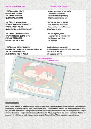 VOCÊ É TUDO NESSA VIDA

YOU’RE ALL IN THIS LIFE

VOCÊ É A LUA DA NOITE
QUE ME FAZ SONHAR
VOCÊ É O SOL DO DIA
QUE ME FAZ ACORDAR

You are the moon of the night
That makes me dream
You are the sun of the day
That makes me wake up

VOCÊ É AS ESTRELAS DO CÉU
QUE FAZ O MEU OLHAR BRILHAR
VOCÊ É A ÁGUA DO RIO
QUE ME FAZ QUERER MERGULHAR

You are the stars of the sky
That makes my eyes bright
You are the water of the river
That I wish to dive

VOCÊ É UM EXCELENTE AMIGO
CONTIGO SEMPRE QUERO ESTAR
POIS FAZ CADA HORA
DO MEU DIA MELHORAR

You are a great friend
I always want to be with you
You improve each time
Of my days

VOCÊ É COMO ROMEU E JULIETA
QUE FAZ MEU SONHO DE ROMANCE AUMENTAR
VOCÊ É TUDO NESSA VIDA
PARA SEMPRE VOU TE AMAR

You’re like Romeo and Juliet
Who makes my romance dream increases
You’re all in this life
I’ll love you forever

Por:Lawanna Melo
Idade:12 anos

Uma Breve Biografia:
Eu me chamo Lawanna da Silva Melo, tenho 12 anos de idade, filho(a) de Silvia e Cícero, estou cursando o 7º ano do Ensino
Fundamental. As matérias que mais gosto são Português, Inglês e Educação Física. A escola para mim representa tudo nessa
vida, pois estão me ajudando a ser alguém mais na frente. As coisas que mais valorizo na vida são meus pais e Deus; e o que
mais me decepciona é responder mal aos meus familiares. No futuro, eu pretendo me formar em Bióloga Marinha ou
professora de Inglês fora do Brasil. Escrever poemas para mim foi maravilhoso! Adorei expressar meus sentimentos.
15

 