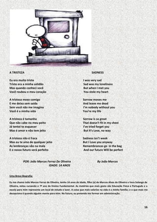 A TRISTEZA

SADNESS

Eu era muito triste
Triste era a minha solidão
Mas quando conheci você
Você roubou o meu coração

I was very sad
Sad was my loneliness
But when I met you
You stole my heart

A tristeza mexe comigo
E me deixa sem saída
Sem você não me imagino
Você é a minha vida

Sorrow moves me
And leave me dead
I’m nobody without you
You’re my life

A tristeza é tamanha
Que não cabe no meu peito
Já tentei te esquecer
Mas é amor e não tem jeito

Sorrow is so great
That doesn’t fit in my chest
I’ve tried forget you
But it’s Love, no way

A tristeza não é fraca
Mas eu te amo de qualquer jeito
As lembranças vão na mala
E o nosso futuro será perfeito

Sadness isn’t week
But I Love you anyway
Remembrances go in the bag
And our future Will be perfect

POR: João Marcos Ferraz De Oliveira
IDADE: 14 ANOS

By João Marcos

Uma Breve Biografia:
Eu me chamo João Marcos Ferraz de Oliveira, tenho 14 anos de idade, filho (a) de Marcos Alves de Oliveira e Vera Solange de
Oliveira, estou cursando o 7º ano do Ensino Fundamental. As matérias que mais gosto são Educação Física e Português e a
escola para mim representa um local de estudo e lazer. A coisa que mais valorizo na vida é a minha família; e o que mais me
decepciona é quando alguém mente para mim. No futuro, eu pretendo me formar em administração.

16

 
