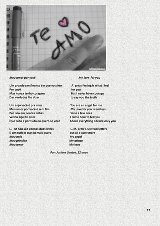 Meu amor por você

My love for you

Um grande sentimento é o que eu sinto
Por você
Mas nunca tenho coragem
Das verdades lhe dizer

A great feeling is what I feel
for you
But I never have courage
to say you the truth

Um anjo você é pra mim
Meu amor por você é sem fim
Por isso em poucas linhas
Venho aqui te dizer
Que tudo e por tudo eu quero só você

You are an angel for me
My Love for you is endless
So in a few lines
I come here to tell you
Above everything I desire only you

L. M não são apenas duas letras
E sim tudo o que eu mais quero
Meu anjo
Meu príncipe
Meu amor

L. M. aren’t Just two letters
but all I want more
My angel
My prince
My love

Por: Josiane Santos, 12 anos

17

 