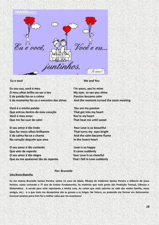 Eu e você

Me and You

Eu sou sua, você é meu
O meu olhar brilha ao ver o teu
E da paixão fez-se a calma
E do momento fez-se o encontro das almas

I’m yours, you’re mine
My eyes to see you shine
Passion became calm
And the moment turned the souls meeting

Você é a minha paixão
Que entrou dentro do meu coração
Você é meu amor
Que me faz suar de calor

You are my passion
That got into my heart
You’re my heart
That heat me until sweat

O seu amor é tão lindo
Que faz meus olhos brilharem
E da calma fez-se a chama
No coração daquele que ama

Your Love is so beautiful
That turns my eyes bright
And the calm became flame
In the lovers heart

O seu amor é tão contente
Que veio de repente
O seu amor é tão alegre
Que eu me apaixonei tão de repente.

Love is so happy
It came suddenly
Your Love is so cheerful
That I fell in Love suddenly

Por: Brunielle
Uma Breve Biografia:
Eu me chamo Brunielle Santos Pereira, tenho 13 anos de idade, filho(a) de Valdirene Santos Pereira e Gilberto de Jesus
Pereira, estou cursando o 7º ano do Ensino Fundamental. As matérias que mais gosto são Produção Textual, Ciências e
Matemática. A escola para mim representa a minha casa. As coisas que mais valorizo na vida são minha família, meus
amigos, etc.; e o que mais me decepciona são as greves e as brigas. No futuro, eu pretendo me formar em Astronomia.
Escrever poemas para mim foi a melhor coisa que me aconteceu!

18

 