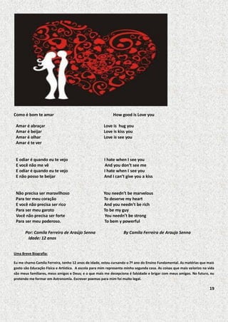 Como é bom te amar

How good is Love you

Amar é abraçar
Amar é beijar
Amar é olhar
Amar é te ver

Love is hug you
Love is kiss you
Love is see you

E odiar é quando eu te vejo
E você não me vê
E odiar é quando eu te vejo
E não posso te beijar

I hate when I see you
And you don’t see me
I hate when I see you
And I can’t give you a kiss

Não precisa ser maravilhoso
Para ter meu coração
E você não precisa ser rico
Para ser meu garoto
Você não precisa ser forte
Para ser meu poderoso.

You needn’t be marvelous
To deserve my heart
And you needn’t be rich
To be my guy
You needn’t be strong
To bem y powerful

Por: Camila Ferreira de Araújo Senna
Idade: 12 anos

By Camila Ferreira de Araujo Senna

Uma Breve Biografia:
Eu me chamo Camila Ferreira, tenho 12 anos de idade, estou cursando o 7º ano do Ensino Fundamental. As matérias que mais
gosto são Educação Física e Artística. A escola para mim representa minha segunda casa. As coisas que mais valorizo na vida
são meus familiares, meus amigos e Deus; e o que mais me decepciona é falsidade e brigar com meus amigos. No futuro, eu
pretendo me formar em Astronomia. Escrever poemas para mim foi muito legal.

19

 