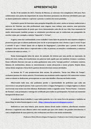 APRESENTAÇÃO
No dia 19 de outubro de 2013, Vinícius de Moraes, se estivesse vivo completaria 100 anos. Para
celebrarmos esse poeta tão importante da nossa literatura pensamos em diversas atividades para que
os alunos pudessem conhecer e apreciar a poesia e a música do nosso poetinha.
O primeiro passo foi fazermos uma pesquisa biográfica do autor, assim as turmas conheceram o
universo de Vinícius: sua vida profissional, suas viagens, suas rotinas, seus amores, suas parcerias
musicais, suas inquietações de poeta que viveu intensamente cada dia de sua vida. Esse momento foi
muito interessante também porque os estudantes perceberam que já conheciam um pouquinho do
escritor como, por exemplo, a música “Aquarela” e “A Casa”.
E agora, como dar continuidade a esse trabalho? Como falar de poesia de uma maneira simples e
prazerosa para que os alunos pudessem (em vez de se preocuparem com a forma: o que é verso? O que
é estrofe? O que é ritmo? Quais são as figuras de linguagens?...) perceber que a poesia é antes de
qualquer coisa um olhar único e especial sobre a vida: as pessoas, as emoções e sentimentos, a natureza
e a beleza de todas as coisas... ? !
Nosso homenageado falou de amor, de amizade, de tristeza por uma perda ou separação, da
beleza de viver, enfim, ele transformou em palavras tudo aquilo que nós também vivemos e sentimos.
Essas reflexões fizeram com que as aulas ganhassem uma certa “energia poética”: recitamos sonetos,
falamos de sentimentos, alunos se emocionaram e assim abraçaram o nosso projeto. Depois disso,
várias ideias surgiram e ficou fácil e gostoso desenvolvermos nossas atividades.
As turmas do 7º ano promoveram dois saraus. No primeiro, “Sarau Aos Olhos do Tempo”,
recitamos poemas de vários autores. Vivenciamos um momento muito especial e foi comovente vermos
como os alunos se dedicaram, preocuparam-se com cada detalhe e fizeram um lindo evento.
Observando tudo isso, não podíamos perder a oportunidade de pedirmos que cada um
escrevesse o seu próprio poema. Com a parceria entre a Língua Portuguesa e a Língua Inglesa os alunos
escreveram seus textos nos dois idiomas. Realizamos então o segundo sarau: “Novos Poetas – Concurso
de Poesias”, com premiação e entrega de certificado para todos os participantes. Foi mais um momento
inesquecível desse ano!
O resultado desse trabalho é o que todos poderão ver e ler nesse livro de poemas e também no
nosso blog: Se todos fossem iguais a você... (http://alunosclarapereira.blogspot.com.br/)
Deliciem-se com essa leitura, pois nossos alunos foram muito criativos, abordaram assuntos
diversos e registram seus olhares sobre esse mundo que para eles ainda é de grandes descobertas. E
com a simplicidade de suas palavras, eles rechearam esse livro com muito sentimento.
Professora Flávia Oliveira (Língua Portuguesa) e Professora Ana Cristina (Língua Inglesa)

 