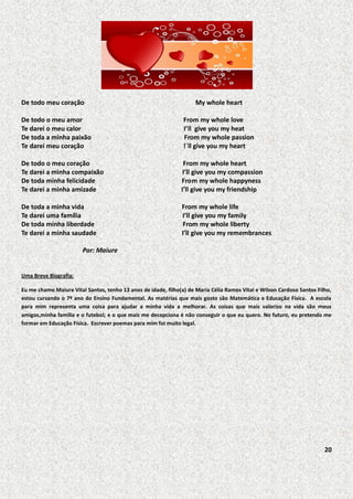 De todo meu coração

My whole heart

De todo o meu amor
Te darei o meu calor
De toda a minha paixão
Te darei meu coração

From my whole love
I’ll give you my heat
From my whole passion
!´ll give you my heart

De todo o meu coração
Te darei a minha compaixão
De toda minha felicidade
Te darei a minha amizade

From my whole heart
I’ll give you my compassion
From my whole happyness
I’ll give you my friendship

De toda a minha vida
Te darei uma família
De toda minha liberdade
Te darei a minha saudade

From my whole life
I’ll give you my family
From my whole liberty
I’ll give you my remembrances

Por: Maiure

Uma Breve Biografia:
Eu me chamo Maiure Vital Santos, tenho 13 anos de idade, filho(a) de Maria Célia Ramos Vital e Wilson Cardoso Santos Filho,
estou cursando o 7º ano do Ensino Fundamental. As matérias que mais gosto são Matemática e Educação Física. A escola
para mim representa uma coisa para ajudar a minha vida a melhorar. As coisas que mais valorizo na vida são meus
amigos,minha família e o futebol; e o que mais me decepciona é não conseguir o que eu quero. No futuro, eu pretendo me
formar em Educação Física. Escrever poemas para mim foi muito legal.

20

 