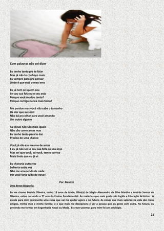 Com palavras não sei dizer
Eu tenho tanto pra te falar
Mas já não te conheço mais
Eu sempre paro pra pensar
Onde é que está o meu erro
Eu já nem sei quem sou
Se sou sua fofa ou o seu anjo
Porque você mudou tanto?
Porque comigo nunca mais falou?
Me perdoe mas você não sabe o tamanho
Da dor que eu senti
Não dá pra olhar para você amando
Um outro alguém
As coisas não são mais iguais
Não são como antes mas
Eu tenho tanto para te dar
Preciso de uma chance
Você já não é o mesmo de antes
E eu já não sei se sou sua fofa ou seu anjo
Mas sei que você, só você, tem o sorriso
Mais lindo que eu já vi
Eu choraria outra vez
Sofreria outra vez
Não me arrependo de nada
Por você faria tudo de novo!
Por: Beatriz
Uma Breve Biografia:
Eu me chamo Beatriz Oliveira, tenho 13 anos de idade, filho(a) de Sérgio Alessandro da Silva Martha e Andréa Santos de
Oliveira, estou cursando o 7º ano do Ensino Fundamental. As matérias que mais gosto são Inglês e Educação Artística. A
escola para mim representa uma coisa que vai me ajudar agora e no futuro. As coisas que mais valorizo na vida são meus
amigos, minha mãe e minha família; e o que mais me decepciona é ver a pessoa que eu gosto com outra. No futuro, eu
pretendo me formar em Engenharia Naval ou Moda. Escrever poemas para mim foi um privilégio.

21

 