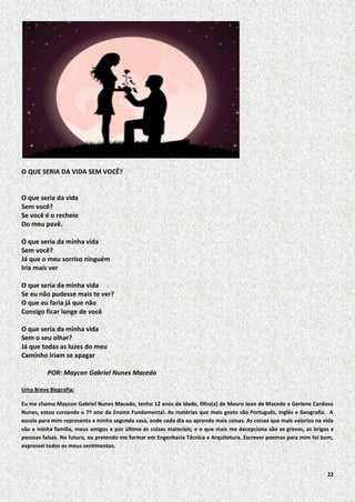 O QUE SERIA DA VIDA SEM VOCÊ?

O que seria da vida
Sem você?
Se você é o recheio
Do meu pavê.
O que seria da minha vida
Sem você?
Já que o meu sorriso ninguém
Iria mais ver
O que seria da minha vida
Se eu não pudesse mais te ver?
O que eu faria já que não
Consigo ficar longe de você
O que seria da minha vida
Sem o seu olhar?
Já que todas as luzes do meu
Caminho iriam se apagar
POR: Maycon Gabriel Nunes Macedo
Uma Breve Biografia:
Eu me chamo Maycon Gabriel Nunes Macedo, tenho 12 anos de idade, filho(a) de Mauro Jean de Macedo e Gerlene Cardoso
Nunes, estou cursando o 7º ano do Ensino Fundamental. As matérias que mais gosto são Português, Inglês e Geografia. A
escola para mim representa a minha segunda casa, onde cada dia eu aprendo mais coisas. As coisas que mais valorizo na vida
são a minha família, meus amigos e por último as coisas materiais; e o que mais me decepciona são as greves, as brigas e
pessoas falsas. No futuro, eu pretendo me formar em Engenharia Técnica e Arquitetura. Escrever poemas para mim foi bom,
expressei todos os meus sentimentos.

22

 