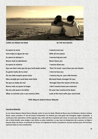 COMO AS ONDAS DO MAR

AS THE SEA WAVES

Eu quero te amar

I wanna Love you

Com todas as águas do mar

With all sea waters

Eu quero te abraçar e

I wanna hug you and

Nunca mais te abandonar

Never leave you

Eu quero te mostrar

I wanna show you

Que sou bem mais que do que Você pode sonhar

That I’m much more than you can dream

Eu gosto muito de te amar

I love to love you

Do seu lado sempre quero estar

I wanna stay on your side forever

Meu coração por você bate mais forte

My heart beats stronger for you

Do que as ondas do mar

Stronger than the waves of the sea

Nunca mais eu quero te largar

I don’t wanna leave you anymore

No seu colo quero me deitar

On your lap I wanna to lie down

Olhar as estrelas com o seu mesmo olhar

Look at the stars with your same look.

POR: Maycon Gabriel Nunes Macedo

Uma Breve Biografia:
Eu me chamo Maycon Gabriel Nunes Macedo, tenho 12 anos de idade, filho(a) de Mauro Jean de Macedo e Gerlene Cardoso
Nunes, estou cursando o 7º ano do Ensino Fundamental. As matérias que mais gosto são Português, Inglês e Geografia. A
escola para mim representa a minha segunda casa, onde cada dia eu aprendo mais coisas. As coisas que mais valorizo na vida
são a minha família, meus amigos e por último as coisas materiais; e o que mais me decepciona são as greves, as brigas e
pessoas falsas. No futuro, eu pretendo me formar em Engenharia Técnica e Arquitetura. Escrever poemas para mim foi bom,
expressei todos os meus sentimentos.
23

 