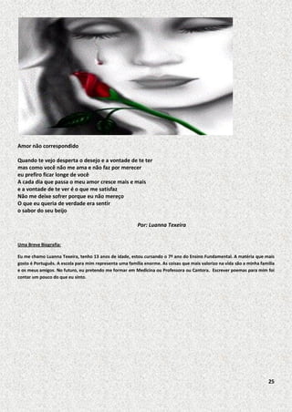 Amor não correspondido
Quando te vejo desperta o desejo e a vontade de te ter
mas como você não me ama e não faz por merecer
eu prefiro ficar longe de você
A cada dia que passa o meu amor cresce mais e mais
e a vontade de te ver é o que me satisfaz
Não me deixe sofrer porque eu não mereço
O que eu queria de verdade era sentir
o sabor do seu beijo
Por: Luanna Texeira
Uma Breve Biografia:
Eu me chamo Luanna Texeira, tenho 13 anos de idade, estou cursando o 7º ano do Ensino Fundamental. A matéria que mais
gosto é Português. A escola para mim representa uma família enorme. As coisas que mais valorizo na vida são a minha família
e os meus amigos. No futuro, eu pretendo me formar em Medicina ou Professora ou Cantora. Escrever poemas para mim foi
contar um pouco do que eu sinto.

25

 