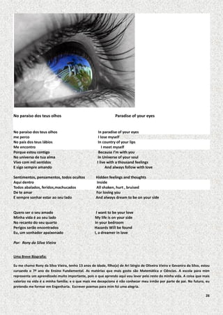 No paraíso dos teus olhos

No paraíso dos teus olhos
me perco
No país dos teus lábios
Me encontro
Porque estou contigo
No universo de tua alma
Vivo com mil sentidos
E sigo sempre amando

Paradise of your eyes

In paradise of your eyes
I lose myself
In country of your lips
I meet myself
Because I’m with you
In Universe of your soul
I live with a thousand feelings
And always follow with love

Sentimentos, pensamentos, todos ocultos
Aqui dentro
Todos abalados, feridos,machucados
De te amar
E sempre sonhar estar ao seu lado

Hidden feelings and thoughts
Inside
All shaken, hurt , bruised
For loving you
And always dream to be on your side

Quero ser o seu amado
Minha vida é ao seu lado
No recanto do seu quarto
Perigos serão encontrados
Eu, um sonhador apaixonado

I want to be your love
My life is on your side
In your bedroom
Hazards Will be found
I, a dreamer in love

Por: Rony da Silva Vieira
Uma Breve Biografia:
Eu me chamo Rony da Silva Vieira, tenho 13 anos de idade, filho(a) de Ari Sérgio de Oliveira Vieira e Gevanira da Silva, estou
cursando o 7º ano do Ensino Fundamental. As matérias que mais gosto são Matemática e Ciências. A escola para mim
representa um aprendizado muito importante, pois o que aprendo aqui vou levar pelo resto da minha vida. A coisa que mais
valorizo na vida é a minha família; e o que mais me decepciona é não conhecer meu irmão por parte de pai. No futuro, eu
pretendo me formar em Engenharia. Escrever poemas para mim foi uma alegria.
26

 