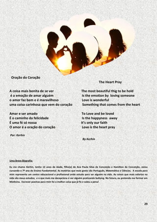 Oração do Coração
The Heart Pray
A coisa mais bonita de se ver
é a emoção de amar alguém
o amor faz bem e é maravilhoso
uma coisa carinhosa que vem do coração

The most beautiful thig to be hold
Is the emotion by loving someone
Love is wonderful
Something that comes from the heart

Amar e ser amado
É o caminho da felicidade
É uma fé só nossa
O amor é a oração do coração

To Love and be loved
Is the happyness away
It’s only our faith
Love is the heart pray

Por: Kerhin
By Kerhin

Uma Breve Biografia:
Eu me chamo Kerhin, tenho 12 anos de idade, filho(a) de Ana Paula Silva da Conceição e Hamilton da Conceição, estou
cursando o 7º ano do Ensino Fundamental. As matérias que mais gosto são Português, Matemática e Ciências. A escola para
mim representa um centro educacional e profissional onde estudo para ser alguém na vida. As coisas que mais valorizo na
vida são meus estudos; e o que mais me decepciona é ver alguém praticando bullying. No futuro, eu pretendo me formar em
Medicina. Escrever poemas para mim foi a melhor coisa que já fiz e valeu a pena!

29

 
