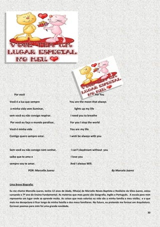 Por você

For You

Você é a lua que sempre
a minha vida vem iluminar,

You are the moon that always
lights up my life

sem você eu não consigo respirar.

I need you to breathe

Por você eu faço o mundo paralisar,

For you I stop the world

Você é minha vida

You are my life

Contigo quero sempre estar.

I wish be always with you

Sem você eu não consigo nem sonhar,

I can’t daydream without you

saiba que te amo e

I love you

sempre vou te amar.

And I always Will.

POR: Marcella Juarez

By Marcela Juarez

Uma Breve Biografia:
Eu me chamo Marcella Juarez, tenho 12 anos de idade, filho(a) de Marcello Neves Baptista e Rosilaine da Silva Juarez, estou
cursando o 7º ano do Ensino Fundamental. As matérias que mais gosto são Geografia, Inglês e Português. A escola para mim
representa um lugar onde se aprende muito. As coisas que mais valorizo na vida são a minha família e meu violão; e o que
mais me decepciona é ficar longe da minha família e dos meus familiares. No futuro, eu pretendo me formar em Arquitetura.
Escrever poemas para mim foi uma grande novidade.
30

 
