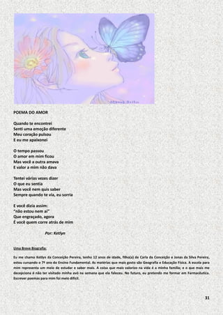 POEMA DO AMOR
Quando te encontrei
Senti uma emoção diferente
Meu coração pulsou
E eu me apaixonei
O tempo passou
O amor em mim ficou
Mas você a outra amava
E valor a mim não dava
Tentei várias vezes dizer
O que eu sentia
Mas você nem quis saber
Sempre quando te via, eu sorria
E você dizia assim:
“não estou nem aí”
Que engraçado, agora
É você quem corre atrás de mim
Por: Ketlyn
Uma Breve Biografia:
Eu me chamo Ketlyn da Conceição Pereira, tenho 12 anos de idade, filho(a) de Carla da Conceição e Jonas da Silva Pereira,
estou cursando o 7º ano do Ensino Fundamental. As matérias que mais gosto são Geografia e Educação Física. A escola para
mim representa um meio de estudar e saber mais. A coisa que mais valorizo na vida é a minha família; e o que mais me
decepciona é não ter visitado minha avó na semana que ela faleceu. No futuro, eu pretendo me formar em Farmacêutica.
Escrever poemas para mim foi meio difícil.

31

 