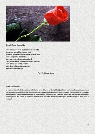 Grande Amor Escondido
Meu amor por você é um amor escondido
Um amor que só tenho por você
Às vezes eu penso em te contar que te amo
Mas a vergonha não deixa
Você para mim é como uma irmã
E eu gostaria que fosse muito mais que isso
Seus olhos são como pérolas
Você é um diamante para mim
Amo você de coração
Por: Vinício de Souza

Uma Breve Biografia:
Eu me chamo Vinicio de Souza Caetano Pinheiro, tenho 14 anos de idade, filho(a) de Roseli Martins de Souza, estou cursando
o 7º ano do Ensino Fundamental. As matérias que mais gosto são Educação Física, Português e Matemática. A escola para
mim representa um lugar de aprendizado. A coisa que mais valorizo na vida é a minha família; e o que mais me decepciona é
ficar longe dela. No futuro, eu pretendo me formar em Desenho. Escrever poemas para mim foi um pouco difícil, mas eu
consegui.

32

 