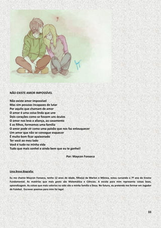 NÃO EXISTE AMOR IMPOSSÍVEL
Não existe amor impossível
Mas sim pessoas incapazes de lutar
Por aquilo que chamam de amor
O amor é uma coisa linda que une
Dois corações como se fossem uns óculos
O amor nos leva a aliança, ao casamento
E os filhos, formamos uma família
O amor pode vir como uma paixão que nos faz enlouquecer
Um amor que não se consegue esquecer
É muito bom ficar apaixonado
Ter você ao meu lado
Você é tudo na minha vida
Tudo que mais sonhei e ainda bem que eu te ganhei!
Por: Maycon Fonseca

Uma Breve Biografia:
Eu me chamo Maycon Fonseca, tenho 12 anos de idade, filho(a) de Marlon e Mônica, estou cursando o 7º ano do Ensino
Fundamental. As matérias que mais gosto são Matemática e Ciências. A escola para mim representa coisas boas,
aprendizagem. As coisas que mais valorizo na vida são a minha família e Deus. No futuro, eu pretendo me formar em Jogador
de Futebol. Escrever poemas para mim foi legal.

33

 