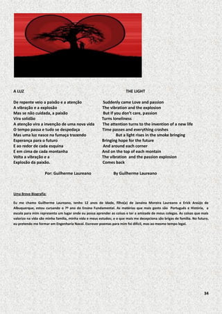 A LUZ

THE LIGHT

De repente veio a paixão e a atenção
A vibração e a explosão
Mas se não cuidada, a paixão
Vira solidão
A atenção vira a invenção de uma nova vida
O tempo passa e tudo se despedaça
Mas uma luz nasce na fumaça trazendo
Esperança para o futuro
E ao redor de cada esquina
E em cima de cada montanha
Volta a vibração e a
Explosão da paixão.
Por: Guilherme Laureano

Suddenly came Love and passion
The vibration and the explosion
But if you don’t care, passion
Turns loneliness
The attention turns to the invention of a new life
Time passes and everything crashes
But a light rises in the smoke bringing
Bringing hope for the future
And around each corner
And on the top of each montain
The vibration and the passion explosion
Comes back
By Guilherme Laureano

Uma Breve Biografia:
Eu me chamo Guilherme Laureano, tenho 12 anos de idade, filho(a) de Janaina Moreira Laureano e Erick Araújo de
Albuquerque, estou cursando o 7º ano do Ensino Fundamental. As matérias que mais gosto são Português e História, a
escola para mim representa um lugar onde eu possa aprender as coisas e ter a amizade de meus colegas. As coisas que mais
valorizo na vida são minha família, minha vida e meus estudos; e o que mais me decepciona são brigas de família. No futuro,
eu pretendo me formar em Engenharia Naval. Escrever poemas para mim foi difícil, mas ao mesmo tempo legal.

34

 