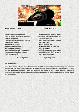 NÃO CONSIGO TE ESQUECER

Toda noite saio com os amigos
Entro na balada tentando te encontrar
Coração viaja longe
E num segundo volta, começo a pensar
Coração logo acelera
Quando penso em você
Toda noite eu bebo todas e
Não consigo te esquecer
A carne é fraca, coração é vagabundo
E assim eu bebo, e não te esqueço
E não te esquecerei.
Por: Rodrigo Cruz

I CAN’T FORGET YOU

Every night I hang out with friends
I get in the club trying to meet you
The heart travels far
And it comes back, I start thinking
Heart beats fast
When I think of you
Every night I drink so much and
I can’t forget you
The flesh is weak, the heart is bum
And so I drink and don’t forget you
And I won’t forget you.
By Rodrigo Cruz

Uma Breve Biografia:
Eu me chamo Rodrigo da C. Cruz, tenho 16 anos de idade, filho(a) de Francisca da Silva Lima e Juarez Fagundes da Fonseca,
estou cursando o 7º ano do Ensino Fundamental. As matérias que mais gosto são matemática e Educação Física. A escola
para mim representa o meu lazer e a minha vida. A coisa que mais valorizo na vida é a minha família; e o que mais me
decepciona é não conseguir as coisas que eu quero. No futuro, eu pretendo me formar em Administração. Escrever poemas
para mim foi ótimo.

35

 