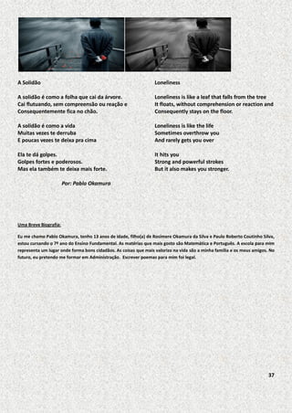 A Solidão

Loneliness

A solidão é como a folha que cai da árvore.
Cai flutuando, sem compreensão ou reação e
Consequentemente fica no chão.

Loneliness is like a leaf that falls from the tree
It floats, without comprehension or reaction and
Consequently stays on the floor.

A solidão é como a vida
Muitas vezes te derruba
E poucas vezes te deixa pra cima

Loneliness is like the life
Sometimes overthrow you
And rarely gets you over

Ela te dá golpes.
Golpes fortes e poderosos.
Mas ela também te deixa mais forte.

It hits you
Strong and powerful strokes
But it also makes you stronger.

Por: Pablo Okamura

Uma Breve Biografia:
Eu me chamo Pablo Okamura, tenho 13 anos de idade, filho(a) de Rosimere Okamura da Silva e Paulo Roberto Coutinho Silva,
estou cursando o 7º ano do Ensino Fundamental. As matérias que mais gosto são Matemática e Português. A escola para mim
representa um lugar onde forma bons cidadãos. As coisas que mais valorizo na vida são a minha família e os meus amigos. No
futuro, eu pretendo me formar em Administração. Escrever poemas para mim foi legal.

37

 