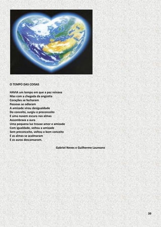 O TEMPO DAS COISAS
HAVIA um tempo em que a paz reinava
Mas com a chegada da angústia
Corações se fecharam
Pessoas se odiaram
A amizade virou desigualdade
Do conceito, surgiu o preconceito
E uma nuvem escura nas almas
Assombrava a aura
Uma pequena luz trouxe amor e amizade
Com igualdade, voltou a amizade
Sem preconceito, voltou o bom conceito
E as almas se acalmaram
E as auras descansaram.
Gabriel Neves e Guilherme Laureano

39

 