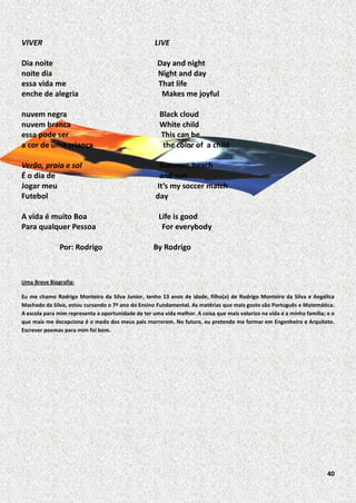 VIVER

LIVE

Dia noite
noite dia
essa vida me
enche de alegria

Day and night
Night and day
That life
Makes me joyful

nuvem negra
nuvem branca
essa pode ser
a cor de uma criança

Black cloud
White child
This can be
the color of a child

Verão, praia e sol
É o dia de
Jogar meu
Futebol
A vida é muito Boa
Para qualquer Pessoa
Por: Rodrigo

Summer, beach
and sun
It’s my soccer match
day
Life is good
For everybody
By Rodrigo

Uma Breve Biografia:
Eu me chamo Rodrigo Monteiro da Silva Junior, tenho 13 anos de idade, filho(a) de Rodrigo Monteiro da Silva e Angélica
Machado da Silva, estou cursando o 7º ano do Ensino Fundamental. As matérias que mais gosto são Português e Matemática.
A escola para mim representa a oportunidade de ter uma vida melhor. A coisa que mais valorizo na vida é a minha família; e o
que mais me decepciona é o medo dos meus pais morrerem. No futuro, eu pretendo me formar em Engenheiro e Arquiteto.
Escrever poemas para mim foi bom.

40

 