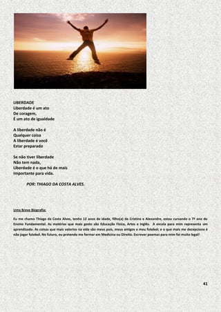 LIBERDADE
Liberdade é um ato
De coragem,
É um ato de igualdade
A liberdade não é
Qualquer coisa
A liberdade é você
Estar preparado
Se não tiver liberdade
Não tem nada,
Liberdade é o que há de mais
Importante para vida.
POR: THIAGO DA COSTA ALVES.

Uma Breve Biografia:
Eu me chamo Thiago da Costa Alves, tenho 12 anos de idade, filho(a) de Cristina e Alexandre, estou cursando o 7º ano do
Ensino Fundamental. As matérias que mais gosto são Educação Física, Artes e Inglês. A escola para mim representa um
aprendizado. As coisas que mais valorizo na vida são meus pais, meus amigos e meu futebol; e o que mais me decepciona é
não jogar futebol. No futuro, eu pretendo me formar em Medicina ou Direito. Escrever poemas para mim foi muito legal!

41

 