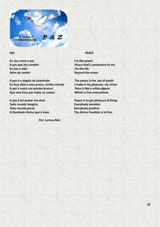 PAZ

PEACE

Eu sou como a paz
A paz que me convém
Eu sou a vida
Além do amém

I’m like peace
Peace that’s convenient to me
I’m the life
Beyond the amen

A paz é a alegria da juventude
Eu faço dela o meu prazer, minha virtude
A paz é como um pombo branco
Que vive livre por todos os cantos

The peace is the joy of youth
I make it my pleasure, my virtue
Pace is like a white pigeon
Which is free everywhere

A paz é ter prazer em viver
Todo mundo imagina
Todo mundo prevê
A liberdade divina que é viver

Peace is to get pleasure of living
Everybody wonders
Everybody predicts
The divine freedom is to live.

Por: Larissa Reis

42

 