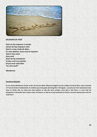 SAUDADES DE VOCÊ
Você me faz esquecer o mundo
Jamais de faça esquecer você
Você é o meu modo de dizer...
É o meu destino, nunca vou te esquecer
Você é meu amor
Amo você
Você me faz amanhecer
Te dou o sol e as estrelas
Só pra ouvir você dizer
“eu amo você!”
Glenderson

Uma Breve Biografia:
Eu me chamo Glenderson Corrêa, tenho 13 anos de idade, filho(a) de Rogéria Corrêa e Sérgio Corrêa da Silva, estou cursando
o 7º ano do Ensino Fundamental. As matérias que mais gosto são Geografia e Português, a escola para mim representa muita
coisa na minha vida. As coisas que mais valorizo na vida são meus estudos, meus pais e meu Deus; e o que mais me
decepciona é não poder fazer muitas coisas. No futuro, eu não sei no que pretendo me formar. Escrever poemas para mim foi
muito bom.

43

 