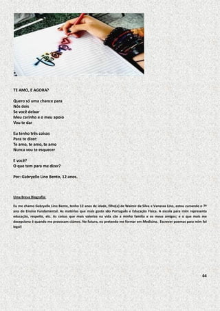 TE AMO, E AGORA?
Quero só uma chance para
Nós dois
Se você deixar
Meu carinho e o meu apoio
Vou te dar
Eu tenho três coisas
Para te dizer:
Te amo, te amo, te amo
Nunca vou te esquecer
E você?
O que tem para me dizer?
Por: Gabryelle Lino Bento, 12 anos.

Uma Breve Biografia:
Eu me chamo Gabryelle Lino Bento, tenho 12 anos de idade, filho(a) de Walmir da Silva e Vanessa Lino, estou cursando o 7º
ano do Ensino Fundamental. As matérias que mais gosto são Português e Educação Física. A escola para mim representa
educação, respeito, etc. As coisas que mais valorizo na vida são a minha família e os meus amigos; e o que mais me
decepciona é quando me provocam ciúmes. No futuro, eu pretendo me formar em Medicina. Escrever poemas para mim foi
legal!

44

 
