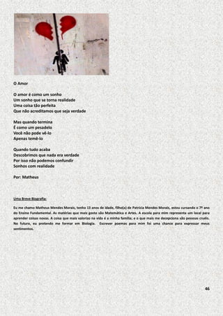 O Amor
O amor é como um sonho
Um sonho que se torna realidade
Uma coisa tão perfeita
Que não acreditamos que seja verdade
Mas quando termina
É como um pesadelo
Você não pode vê-lo
Apenas temê-lo
Quando tudo acaba
Descobrimos que nada era verdade
Por isso não podemos confundir
Sonhos com realidade
Por: Matheus

Uma Breve Biografia:
Eu me chamo Matheus Mendes Morais, tenho 13 anos de idade, filho(a) de Patrícia Mendes Morais, estou cursando o 7º ano
do Ensino Fundamental. As matérias que mais gosto são Matemática e Artes. A escola para mim representa um local para
aprender coisas novas. A coisa que mais valorizo na vida é a minha família; e o que mais me decepciona são pessoas cruéis.
No futuro, eu pretendo me formar em Biologia. Escrever poemas para mim foi uma chance para expressar meus
sentimentos.

46

 