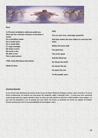 Deus
Tu ÉS justo verdadeiro soberano poderoso.
Deus que faz o homem renascer ao levantar o
morto.
Faz o paralítico andar.
Faz o surdo ouvir.
Faz o mudo falar.
E o cego enxergar.
Ele move a terra.
Ele move o céu.
Ele abre o mar.
Para o povo passar.
POR: Lukas Mendonça dos Santos
Idade:12 anos

GOD
You are Just, true, sovereign, powerful
God who makes the man reborn to resurrect the
other.
Makes the lame walk
The deaf hear
The mute speak
And the blind see.
He moves the Earth
He moves the sky
He opens the sea
To the people pass.

Uma Breve Biografia:
Eu me chamo Lukas Mendonça dos Santos, tenho 12 anos de idade, filho(a) de Solange e Luciano, estou cursando o 7º ano do
Ensino Fundamental. As matérias que mais gosto são Geografia, Inglês e Educação Física. A escola para mim representa
muito porque tudo que a gente aprende é aqui. As coisas que mais valorizo na vida são a minha família e meus amigos; e o
que mais me decepciona é ver as pessoas que amo tristes. No futuro, eu pretendo me formar em Jogador de Futebol.
Escrever poemas para mim foi uma possibilidade de homenagear a Deus.

47

 