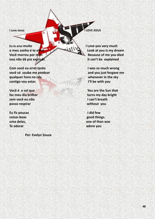 I Love Jesus

I LOVE JESUS

Eu te amo muito

o meu sonho é te olhar
Você morreu por mim
isso não dá pra explicar.

I Love you very much
Look at you is my dream
Because of me you died
it can’t be explained

Com você eu errei tanto
você só soube me perdoar
qualquer hora no céu
contigo vou estar.

I was so much wrong
and you just forgave me
whenever in the sky
I’ll be with you

Você é o sol que
faz meu dia brilhar
sem você eu não
posso respirar

You are the Sun that
turns my day bright
I can’t breath
without you

Eu fiz poucas
coisas boas
uma delas,
Te adorar

I did few
good things.
one of than was
adore you

Por: Evelyn Souza

48

 