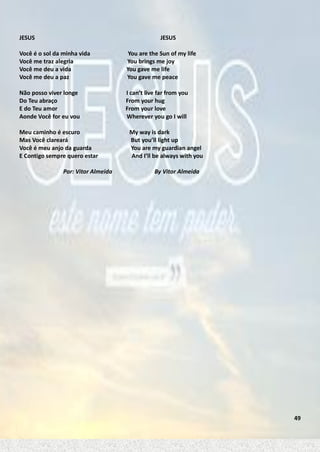 JESUS

JESUS

Você é o sol da minha vida
Você me traz alegria
Você me deu a vida
Você me deu a paz

You are the Sun of my life
You brings me joy
You gave me life
You gave me peace

Não posso viver longe
Do Teu abraço
E do Teu amor
Aonde Você for eu vou

I can’t live far from you
From your hug
From your love
Wherever you go I will

Meu caminho é escuro
Mas Você clareará
Você é meu anjo da guarda
E Contigo sempre quero estar
Por: Vitor Almeida

My way is dark
But you’ll light up
You are my guardian angel
And I’ll be always with you
By Vitor Almeida

49

 