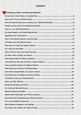 SUMÁRIO

P POEMAS DE AMOR e OUTROS SENTIMENTOS
Eu Sou Sua e Você é Meu, por Larissa Reis. ........................................................................8
Amor que se Foi, por Dayane Gama. ...................................................................................9
Para Um Grande Amor que se Acabou, por Nathália Rodrigues. .......................................10
Sempre ao Seu Lado, por Amanda Nascimento. ................................................................11
Amar é..., por Júlia Nascimento. .......................................................................................12
Às vezes imagino, por Brenda Nascimento. ......................................................................13
Igualdade, por Luiz Gustavo. ............................................................................................14
Você é Tudo Nessa Vida,por Lawanna Melo. ....................................................................15
A Tristeza, por João Marcos Ferraz. ..................................................................................16
Meu Amor por Você, por Josiane Santos. .........................................................................17
Eu e Você, por Brunielle. ..................................................................................................18
Como é bom te Amar, por Camila Ferreira. ......................................................................19
De Todo o Meu Coração, por Maiure. ................................................................................20
Com Palavras Não sei Dizer,por Beatriz. ..........................................................................21
O que Seria da Vida sem Você?,por Maycon Gabriel. .......................................................22
Como as Ondas do Mar, por Maycon Gabriel. ...................................................................23
O Meu Amor por Você, por Thamiris Braga. ....................................................................24
Amor Não Correspondido, por Luanna Texeira. ...............................................................25
No Paraíso dos Teus Olhos, por Rony da Silva. ...............................................................26
A Paixão nos Uniu, por Thainá Soares. ............................................................................27
Amor, por Vitor Oliveira. ................................................................................................28
Oração do Coração, por Kerhin. ......................................................................................29
Por Você, por Marcella Jaurez. .......................................................................................30
Poema do Amor,por Ketlyn. ...........................................................................................31
Grande Amor Escondido, por Vinício de Souza. ...............................................................32
Não Existe Amor Impossível, por Maycon Fonseca. ........................................................33
A Luz, por Guilherme Laureano. .....................................................................................34
Não Consigo te Esquecer, por Rodrigo. ...........................................................................35
Vou Passar dos Limites, por Pedro Furtado. ....................................................................36

 