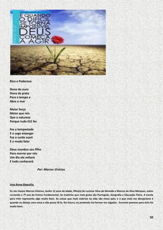 Rico e Poderoso
Dono do ouro
Dona da prata
Para o tempo e
Abre o mar
Maior força
Maior que reis
Que a natureza
Porque tudo ELE fez
Fez a tempestade
E o cego enxergar
Fez o surdo ouvir
E o mudo falar
Deus mandou seu filho
Para morrer por nós
Um dia ele voltará
E tudo conhecerá
Por: Marcos Vinícius

Uma Breve Biografia:
Eu me chamo Marcos Vinicius, tenho 12 anos de idade, filho(a) de Lucimar Silva de Almeida e Marcos da Silva Marques, estou
cursando o 7º ano do Ensino Fundamental. As matérias que mais gosto são Português, Geografia e Educação Física. A escola
para mim representa algo muito bom. As coisas que mais valorizo na vida são meus pais; e o que mais me decepciona é
quando eu desejo uma coisa e não posso tê-la. No futuro, eu pretendo me formar em Jogador. Escrever poemas para mim foi
muito bom.

50

 
