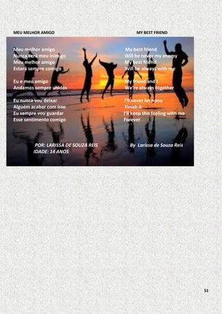 MEU MELHOR AMIGO

MY BEST FRIEND

Meu melhor amigo
Nunca será meu inimigo
Meu melhor amigo
Estará sempre comigo

My best friend
Will be never my enemy
My best friend
Will be always with me

Eu e meu amigo
Andamos sempre unidos

My friend and I
We’re always together

Eu nunca vou deixar
Alguém acabar com isso
Eu sempre vou guardar
Esse sentimento comigo

I’ll never let none
Finish it
I’ll keep this feeling with me
Forever

POR: LARISSA DE SOUZA REIS
IDADE: 14 ANOS

By Larissa de Souza Reis

51

 