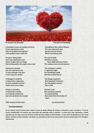 O canteiro da Amizade

The plat of Friendship

A amizade é como um canteiro de flores
A rosa representa o amor
Mas ela também tem espinhos
E eles podem trazer muita dor

Friendship is like a plat of flowers
The rose represents love
But she also has thorns
Which can bring us pain

O cravo é branquinho
E por isso representa a paz
Nunca brigue com sua amiga
Essa tristeza pode não acabar nunca mais

The stud is white
Therefore is peace
Never fight with your friend
This sadness may not end anymore

O girassol é amarelo
Por isso representa a luz
A nossa amizade é de ouro
E isso é que nos conduz

The sunflower is yellow
It represents light
Our friendship is gold
And this is what lead us

A folhagem é verdinha
E representa a esperança
A nossa amizade é sincera
Assim como uma criança

The foliage is greenish
And represents hopeness
Our friendship is sincere
Like a child

O beijo é vermelho
E representa a paixão
É um grande sentimento
Que vem de dentro do coração

The kiss is red
And represents passion
It’s a great feeling
That comes from the botton of
heart

POR: Laryssa Corrêa Couto

by Larissa Correa

Uma Breve Biografia:
Eu me chamo Laryssa Corrêa Couto, tenho 13 anos de idade, filho(a) de Cristina e Alexandre, estou cursando o 7º ano do
Ensino Fundamental. As matérias que mais gosto são Educação Física e Artística. A escola para mim representa a minha
segunda casa. As coisas que mais valorizo na vida são meus amigos e minha família; e o que mais me decepciona é tirar notas
baixas, mentiras e falsas amizades . No futuro, eu pretendo me formar em Astronomia. Escrever poemas para mim foi legal e
interessante.
53

 