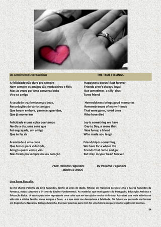 Os sentimentos verdadeiros

THE TRUE FEELINGS

A felicidade não dura pra sempre
Nem sempre os amigos são verdadeiros e fiéis
Mas às vezes por uma conversa boba
Vira-se amigo

Happyness doesn’t last forever
Friends aren’t always loyal
But sometimes a silly chat
Turns friend

A saudade traz lembranças boas,
Recordações de vários amigos
Que foram embora, parentes queridos,
Que já morreram

Homesickness brings good memories
Remembrances of many friends
That were gone, loved ones
Who have died

Felicidade é uma coisa que temos
No dia a dia, uma cena que
Foi engraçada, um amigo
Que te fez rir

Joy is something we have
Day to Day, a scene that
Was funny, a friend
Who made you laugh

A amizade é uma coisa
Que temos para vida toda,
Amigos quem vem e vão
Mas ficam pra sempre no seu coração

Friendship is something
We have for a whole life
Friends that come and go
But stay in your heart forever

POR: Palloma Fagundes
Idade:13 ANOS

By Palloma Fagundes

Uma Breve Biografia:
Eu me chamo Palloma da Silva Fagundes, tenho 13 anos de idade, filho(a) de Francisca da Silva Lima e Juarez Fagundes da
Fonseca, estou cursando o 7º ano do Ensino Fundamental. As matérias que mais gosto são Português, Educação Artística e
Educação Física. A escola para mim representa uma coisa que vai me ajudar muito no futuro. As coisas que mais valorizo na
vida são a minha família, meus amigos e Deus; e o que mais me decepciona é falsidade. No futuro, eu pretendo me formar
em Engenharia Naval ou Biologia Marinha. Escrever poemas para mim foi uma honra porque é muito legal fazer poemas.
54

 