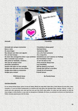 Amizade

Friendship

Amizade tem sempre momentos
Bons e ruins
Às vezes brigas
Nos deixam sem falar com alguém
Por um bom tempo
Às vezes não conseguimos dizer o que sentimos
Mas a amizade é pra sempre
Não pode ter falsidade, mentiras...
Tem que ter sempre amor
Amizades verdadeiras
Sempre vão estar no meu coração
Amigos que vão estar no meu diário,
Amigos para todos os momentos
Amigos para sempre
POR:Pamela kezya
Idade:14 anos

Friendship is always good
And bad times
Sometimes fight
Let us far from someone
For a long time
Sometimes we can’t express our feelings
But friendship is forever
It can’t be false or lier
There must be always love
True friendship
Will be always in my heart
Friends that will be in my diary
Friends for all moments
Friends forever
By Pamela Kezya

Uma Breve Biografia:
Eu me chamo Pamela Kezya, tenho 14 anos de idade, filho(a) de Jorge Allan Telles Silva e Elceli Moraes de Lima Silva, estou
cursando o 7º ano do Ensino Fundamental. As matérias que mais gosto são Educação Física, história, Ciências e Artes. A
escola para mim representa uma coisa que fará com que meu futuro seja melhor. As coisas que mais valorizo na vida são
meus amigos e minha família; e o que mais me decepciona é falsidade. No futuro, eu pretendo me formar em Veterinária ou
Polícia. Escrever poemas para mim foi chato.

55

 